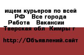 ищем курьеров по всей РФ - Все города Работа » Вакансии   . Тверская обл.,Кимры г.